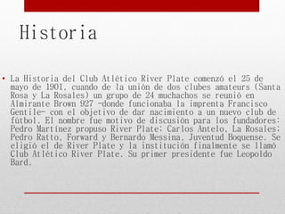 Historia
• La Historia del Club Atlético River Plate comenzó el 25 de
mayo de 1901, cuando de la unión de dos clubes amateurs (Santa
Rosa y La Rosales) un grupo de 24 muchachos se reunió en
Almirante Brown 927 -donde funcionaba la imprenta Francisco
Gentile- con el objetivo de dar nacimiento a un nuevo club de
fútbol. El nombre fue motivo de discusión para los fundadores:
Pedro Martínez propuso River Plate; Carlos Antelo, La Rosales;
Pedro Ratto, Forward y Bernardo Messina, Juventud Boquense. Se
eligió el de River Plate y la institución finalmente se llamó
Club Atlético River Plate. Su primer presidente fue Leopoldo
Bard.
 
