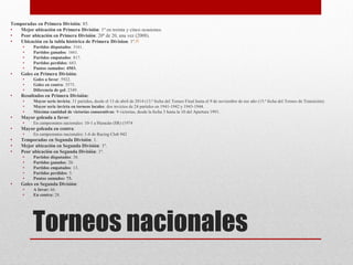 Torneos nacionales
Temporadas en Primera División: 85.
• Mejor ubicación en Primera División: 1º en treinta y cinco ocasiones.
• Peor ubicación en Primera División: 20º de 20, una vez (2008).
• Ubicación en la tabla histórica de Primera Division: 1º.45
• Partidos disputados: 3161.
• Partidos ganados: 1661.
• Partidos empatados: 817.
• Partidos perdidos: 683.
• Puntos sumados: 4503.
• Goles en Primera División:
• Goles a favor: 5922.
• Goles en contra: 3573.
• Diferencia de gol: 2349.
• Resultados en Primera División:
• Mayor serie invicta: 31 partidos, desde el 13 de abril de 2014 (13.ª fecha del Torneo Final hasta el 9 de noviembre de ese año (15.ª fecha del Torneo de Transición).
• Mayor serie invicta en torneos locales: dos invictos de 24 partidos en 1941-1942 y 1943-1944.
• Máxima cantidad de victorias consecutivas: 9 victorias, desde la fecha 3 hasta la 10 del Apertura 1991.
• Mayor goleada a favor:
• En campeonatos nacionales: 10-1 a Huracán (SR) (1974
• Mayor goleada en contra:
• En campeonatos nacionales: 1-6 de Racing Club 942
• Temporadas en Segunda División: 1.
• Mejor ubicación en Segunda División: 1º.
• Peor ubicación en Segunda División: 1º.
• Partidos disputados: 38.
• Partidos ganados: 20.
• Partidos empatados: 13.
• Partidos perdidos: 5.
• Puntos sumados: 73.
• Goles en Segunda División:
• A favor: 66.
• En contra: 28.
 