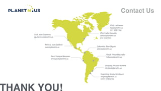 THANK YOU!
Contact Us
USA, Juan Gutiérrez
jgutierrez@planetm.us
México, Juan Saldívar
juan@planetm.us
Perú, Enrique Mesones
enrique@planetm.us
Argentina, Sergio Grinbaum
sergio@planetm.us
54 11 4780 2702
Uruguay, Nicolas Moreira
nicolas@planetm.us
Brazil, Felipe Machado
felipe@planetm.us
Colombia, Eder Olguin
eder@planetm.us
USA, Carlos Vassallo
carlos@planetm.us
212 518 7543
USA, Liz Kressel
liz@planetm.us
917 952 1760
 