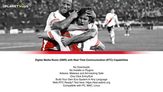 Digital Media Room (DMR) with Real Time Communication (RTC) Capabilities
No Downloads 
No Installs or Plugins 
Adware, Malware and Ad-tracking Safe 
One Click Entry/Exit 
Build Your Own Eco-System In Any Language 
Web RTC Ready? Test here: https://test.webrtc.org 
Compatible with PC, MAC, Linux
 