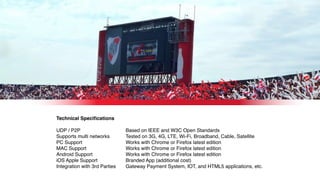 Technical Speciﬁcations
UDP / P2P
Supports multi networks
PC Support
MAC Support
Android Support
iOS Apple Support
Integration with 3rd Parties
Based on IEEE and W3C Open Standards
Tested on 3G, 4G, LTE, Wi-Fi, Broadband, Cable, Satellite
Works with Chrome or Firefox latest edition
Works with Chrome or Firefox latest edition
Works with Chrome or Firefox latest edition
Branded App (additional cost)
Gateway Payment System, IOT, and HTML5 applications, etc.
 