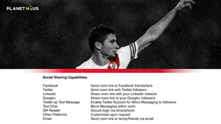 Social Sharing Capabilities
Facebook
Twitter
LinkedIn
Google+
Twitter as Text Message
Text Chat
QR Reader
Other Platforms
Email
Send room link to Facebook friends/fans
Send room link with Twitter followers
Share room link with your LinkedIn network
Share room link to your Google+ followers
Enable Twitter Account for Micro Messaging to followers
Micro Messaging within room
Secure login via smartphone
Customized upon request
Send room link to family/friends via email
 