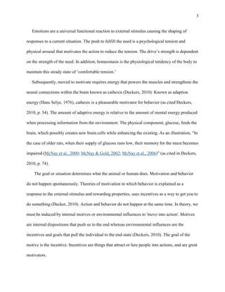 3

Emotions are a universal functional reaction to external stimulus causing the shaping of
responses to a current situation. The push to fulfill the need is a psychological tension and
physical arousal that motivates the action to reduce the tension. The drive‟s strength is dependent
on the strength of the need. In addition, homeostasis is the physiological tendency of the body to
maintain this steady state of „comfortable tension.‟
Subsequently, moved to motivate requires energy that powers the muscles and strengthens the
neural connections within the brain known as cathexis (Deckers, 2010). Known as adaption
energy (Hans Selye, 1976), cathesix is a pleasurable motivator for behavior (as cited Deckers,
2010, p. 54). The amount of adaptive energy is relative to the amount of mental energy produced
when processing information from the environment. The physical component, glucose, feeds the
brain, which possibly creates new brain cells while enhancing the existing. As an illustration, “In
the case of older rats, when their supply of glucose runs low, their memory for the maze becomes
impaired (McNay et al., 2000; McNay & Gold, 2002; McNay et al., 2006)” (as cited in Deckers,
2010, p. 74).
The goal or situation determines what the animal or human does. Motivation and behavior
do not happen spontaneously. Theories of motivation in which behavior is explained as a
response to the external stimulus and rewarding properties, uses incentives as a way to get you to
do something (Decker, 2010). Action and behavior do not happen at the same time. In theory, we
must be induced by internal motives or environmental influences to 'move into action'. Motives
are internal dispositions that push us to the end whereas environmental influences are the
incentives and goals that pull the individual to the end-state (Deckers, 2010). The goal of the
motive is the incentive. Incentives are things that attract or lure people into actions, and are great
motivators.

 
