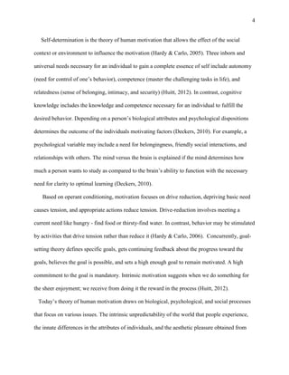 4

Self-determination is the theory of human motivation that allows the effect of the social
context or environment to influence the motivation (Hardy & Carlo, 2005). Three inborn and
universal needs necessary for an individual to gain a complete essence of self include autonomy
(need for control of one‟s behavior), competence (master the challenging tasks in life), and
relatedness (sense of belonging, intimacy, and security) (Huitt, 2012). In contrast, cognitive
knowledge includes the knowledge and competence necessary for an individual to fulfill the
desired behavior. Depending on a person‟s biological attributes and psychological dispositions
determines the outcome of the individuals motivating factors (Deckers, 2010). For example, a
psychological variable may include a need for belongingness, friendly social interactions, and
relationships with others. The mind versus the brain is explained if the mind determines how
much a person wants to study as compared to the brain‟s ability to function with the necessary
need for clarity to optimal learning (Deckers, 2010).
Based on operant conditioning, motivation focuses on drive reduction, depriving basic need
causes tension, and appropriate actions reduce tension. Drive-reduction involves meeting a
current need like hungry - find food or thirsty-find water. In contrast, behavior may be stimulated
by activities that drive tension rather than reduce it (Hardy & Carlo, 2006). Concurrently, goalsetting theory defines specific goals, gets continuing feedback about the progress toward the
goals, believes the goal is possible, and sets a high enough goal to remain motivated. A high
commitment to the goal is mandatory. Intrinsic motivation suggests when we do something for
the sheer enjoyment; we receive from doing it the reward in the process (Huitt, 2012).
Today‟s theory of human motivation draws on biological, psychological, and social processes
that focus on various issues. The intrinsic unpredictability of the world that people experience,
the innate differences in the attributes of individuals, and the aesthetic pleasure obtained from

 