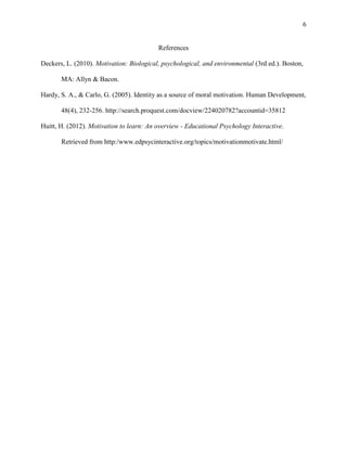 6

References
Deckers, L. (2010). Motivation: Biological, psychological, and environmental (3rd ed.). Boston,
MA: Allyn & Bacon.
Hardy, S. A., & Carlo, G. (2005). Identity as a source of moral motivation. Human Development,
48(4), 232-256. http://search.proquest.com/docview/224020782?accountid=35812
Huitt, H. (2012). Motivation to learn: An overview - Educational Psychology Interactive.
Retrieved from http:/www.edpsycinteractive.org/topics/motivationmotivate.html/

 