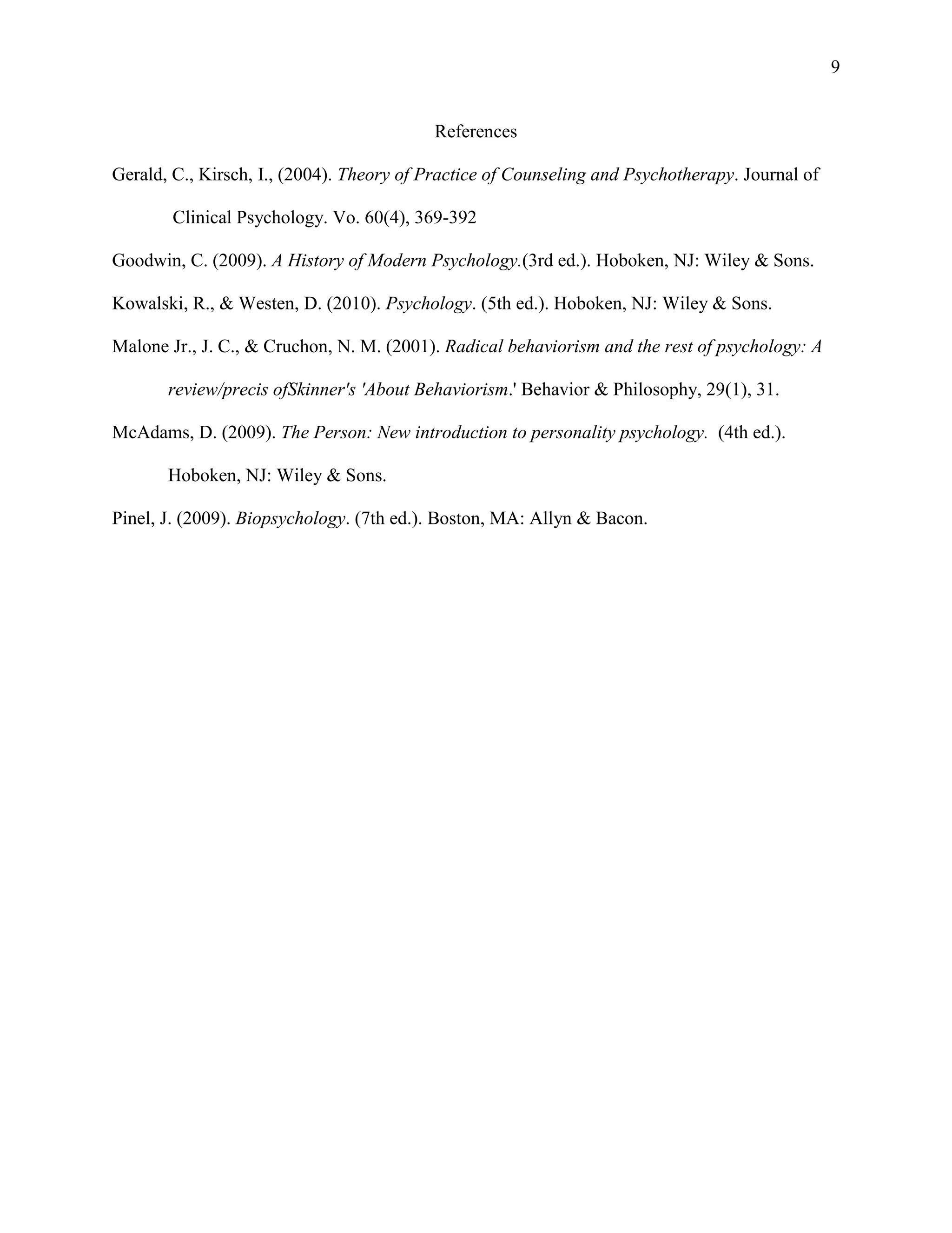 9

References
Gerald, C., Kirsch, I., (2004). Theory of Practice of Counseling and Psychotherapy. Journal of
Clinical Psychology. Vo. 60(4), 369-392
Goodwin, C. (2009). A History of Modern Psychology.(3rd ed.). Hoboken, NJ: Wiley & Sons.
Kowalski, R., & Westen, D. (2010). Psychology. (5th ed.). Hoboken, NJ: Wiley & Sons.
Malone Jr., J. C., & Cruchon, N. M. (2001). Radical behaviorism and the rest of psychology: A
review/precis ofSkinner's 'About Behaviorism.' Behavior & Philosophy, 29(1), 31.
McAdams, D. (2009). The Person: New introduction to personality psychology. (4th ed.).
Hoboken, NJ: Wiley & Sons.
Pinel, J. (2009). Biopsychology. (7th ed.). Boston, MA: Allyn & Bacon.

 