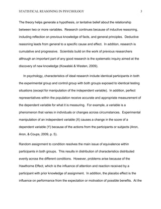 STATISTICAL REASONING IN PSYCHOLOGY

3

The theory helps generate a hypothesis, or tentative belief about the relationship
between two or more variables. Research continues because of inductive reasoning,
including reflection on previous knowledge of facts, and general principles. Deductive
reasoning leads from general to a specific cause and effect. In addition, research is
cumulative and progressive. Scientists build on the work of previous researchers
although an important part of any good research is the systematic inquiry aimed at the
discovery of new knowledge (Kowalski & Westen, 2009).
In psychology, characteristics of ideal research include identical participants in both
the experimental group and control group with both groups exposed to identical testing
situations (except for manipulation of the independent variable). In addition, perfect
representatives within the population receive accurate and appropriate measurement of
the dependent variable for what it is measuring. For example, a variable is a
phenomenon that varies in individuals or changes across circumstances. Experimental
manipulation of an independent variable (X) causes a change in the score of a
dependent variable (Y) because of the actions from the participants or subjects (Aron,
Aron, & Coups, 2009, p. 5).
Random assignment to condition resolves the main issue of equivalence within
participants in both groups. This results in distribution of characteristics distributed
evenly across the different conditions. However, problems arise because of the
Hawthorne Effect, which is the influence of attention and reaction received by a
participant with prior knowledge of assignment. In addition, the placebo effect is the
influence on performance from the expectation or motivation of possible benefits. At the

 
