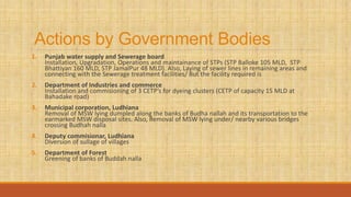 Actions by Government Bodies
1. Punjab water supply and Sewerage board
Installation, Upgradation, Operations and maintainance of STPs (STP Balloke 105 MLD, STP
Bhattiyan 160 MLD, STP JamalPur 48 MLD). Also, Laying of sewer lines in remaining areas and
connecting with the Sewerage treatment facilities/ But the facility required is
2. Department of Industries and commerce
Installation and commisioning of 3 CETP’s for dyeing clusters (CETP of capacity 15 MLD at
Bahadake road)
3. Municipal corporation, Ludhiana
Removal of MSW lying dumpled along the banks of Budha nallah and its transportation to the
earmarked MSW disposal sites. Also, Removal of MSW lying under/ nearby various bridges
crossing Budhah nalla
4. Deputy commisionar, Ludhiana
Diversion of sullage of villages
5. Department of Forest
Greening of banks of Buddah nalla
 