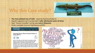 Why this Case study?
• The most polluted river of India - report by Businessinsider.uk
• Aquatic organisms can’t survive even if after diluting the water 10 times
• Now “Cooum Crocodile” can be seen only in Museums
• Perfect example Common Pool Resource(CPR)
 