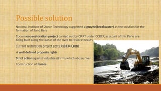 Possible solution
National institute of Ocean Technology suggested a groyne(breakwater) as the solution for the
formation of Sand Bars
Cooum eco-restoration project carried out by CRRT under CCRCP, as a part of this Parks are
being built along the banks of the river to restore beauty
Current restoration project costs Rs3834 Crore
A well defined property rights
Strict action against industries/Firms which abuse river
Construction of fences
 
