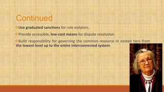 Continued
Use graduated sanctions for rule violators.
Provide accessible, low-cost means for dispute resolution.
Build responsibility for governing the common resource in nested tiers from
the lowest level up to the entire interconnected system.
 