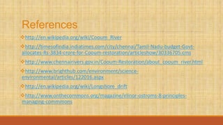References
http://en.wikipedia.org/wiki/Cooum_River
http://timesofindia.indiatimes.com/city/chennai/Tamil-Nadu-budget-Govt-
allocates-Rs-3834-crore-for-Cooum-restoration/articleshow/30336705.cms
http://www.chennairivers.gov.in/Cooum-Restoration/about_cooum_river.html
http://www.brighthub.com/environment/science-
environmental/articles/122016.aspx
http://en.wikipedia.org/wiki/Longshore_drift
http://www.onthecommons.org/magazine/elinor-ostroms-8-principles-
managing-commmons
 