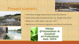 Present scenario
Untreated sewage disposal and industrial effluents
Some steps taken by government, e.g, Ganga Action Plan
Water Act, 1974; Water Cess Act, 1977
Significance of informal regulation and role of community
 