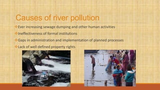 Causes of river pollution
Ever increasing sewage dumping and other human activities
Ineffectiveness of formal institutions
Gaps in administration and implementation of planned processes
Lack of well defined property rights
 