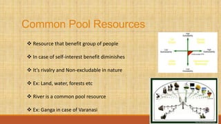 Common Pool Resources
 Resource that benefit group of people
 In case of self-interest benefit diminishes
 It’s rivalry and Non-excludable in nature
 Ex: Land, water, forests etc
 River is a common pool resource
 Ex: Ganga in case of Varanasi
 