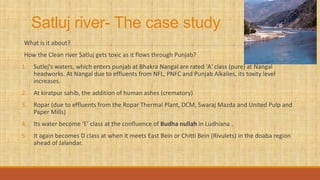 Satluj river- The case study
What is it about?
How the Clean river Satluj gets toxic as it flows through Punjab?
1. Sutlej's waters, which enters punjab at Bhakra Nangal are rated 'A' class (pure) at Nangal
headworks. At Nangal due to effluents from NFL, PNFC and Punjab Alkalies, its toxity level
increases.
2. At kiratpur sahib, the addition of human ashes (crematory)
3. Ropar (due to effluents from the Ropar Thermal Plant, DCM, Swaraj Mazda and United Pulp and
Paper Mills)
4. Its water become ‘E’ class at the confluence of Budha nullah in Ludhiana .
5. It again becomes D class at when it meets East Bein or Chitti Bein (Rivulets) in the doaba region
ahead of Jalandar.
 