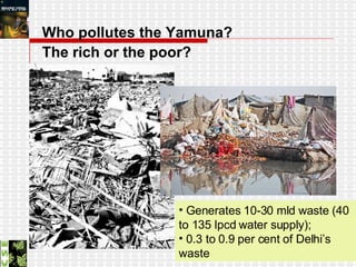 Who pollutes the Yamuna?  The rich or the poor?   Generates 10-30 mld waste (40 to 135 lpcd water supply);  0.3 to 0.9 per cent of Delhi’s waste 