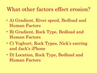 What other factors effect erosion? A) Gradient, River speed, Bedload and Human Factors B) Gradient, Rock Type, Bedload and Human Factors C) Yoghurt, Rock Types, Nick’s earring and Jack’s iPhone D) Location, Rock Type, Bedload and Human Factors 