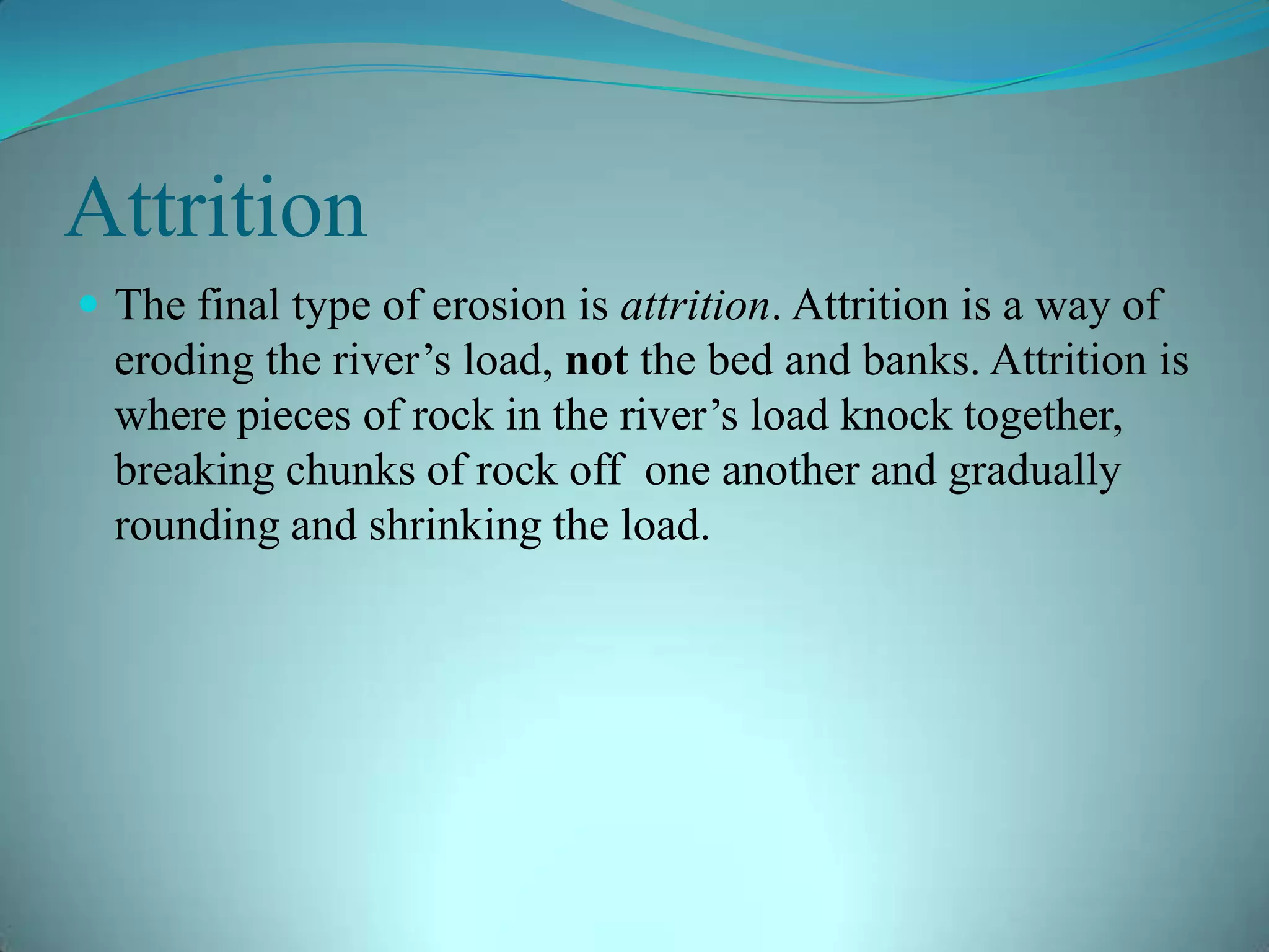 Attrition
 The final type of erosion is attrition. Attrition is a way of
eroding the river’s load, not the bed and banks. Attrition is
where pieces of rock in the river’s load knock together,
breaking chunks of rock off one another and gradually
rounding and shrinking the load.
 