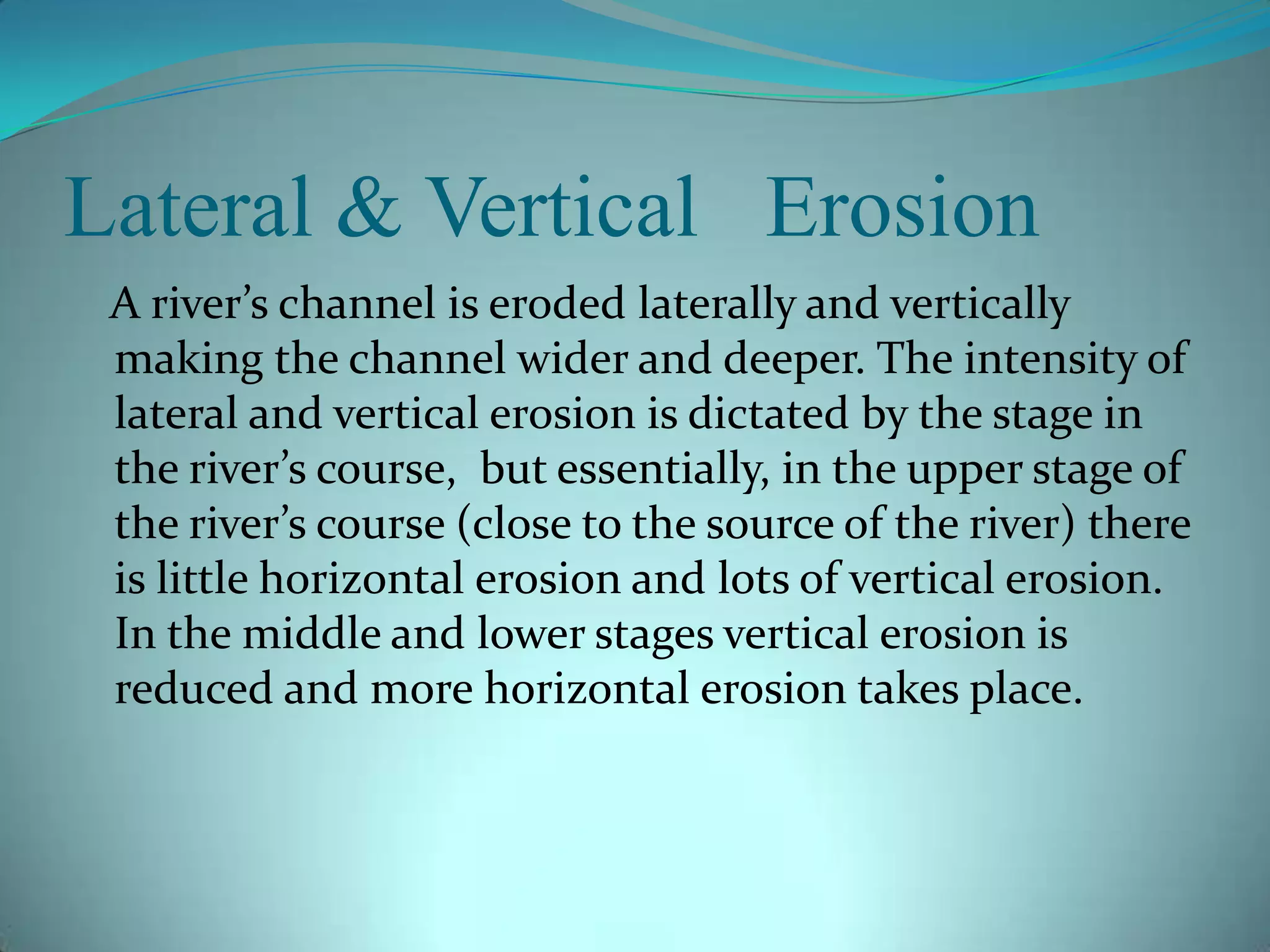 Lateral & Vertical Erosion
A river’s channel is eroded laterally and vertically
making the channel wider and deeper. The intensity of
lateral and vertical erosion is dictated by the stage in
the river’s course, but essentially, in the upper stage of
the river’s course (close to the source of the river) there
is little horizontal erosion and lots of vertical erosion.
In the middle and lower stages vertical erosion is
reduced and more horizontal erosion takes place.
 