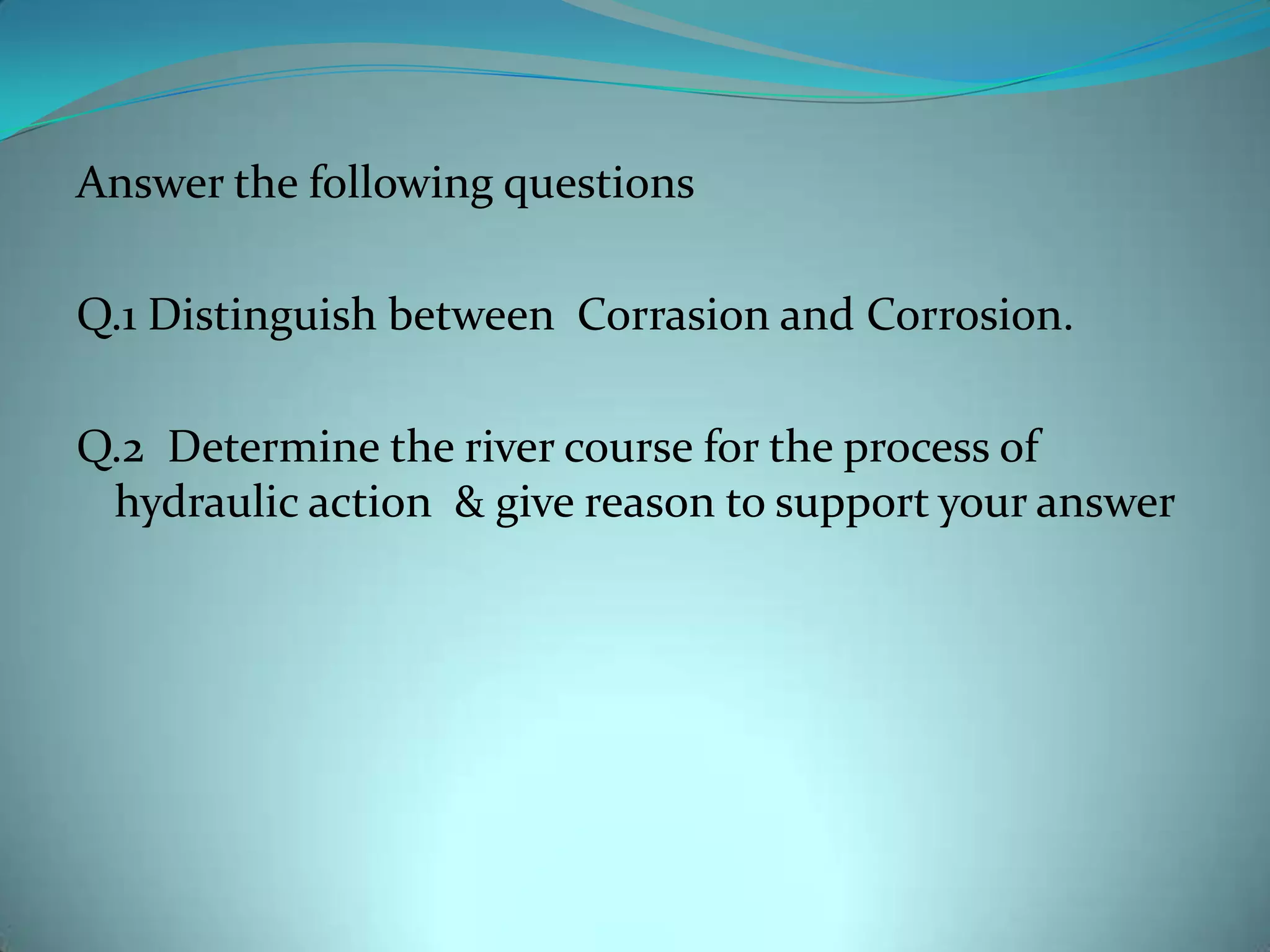 Answer the following questions
Q.1 Distinguish between Corrasion and Corrosion.
Q.2 Determine the river course for the process of
hydraulic action & give reason to support your answer
 