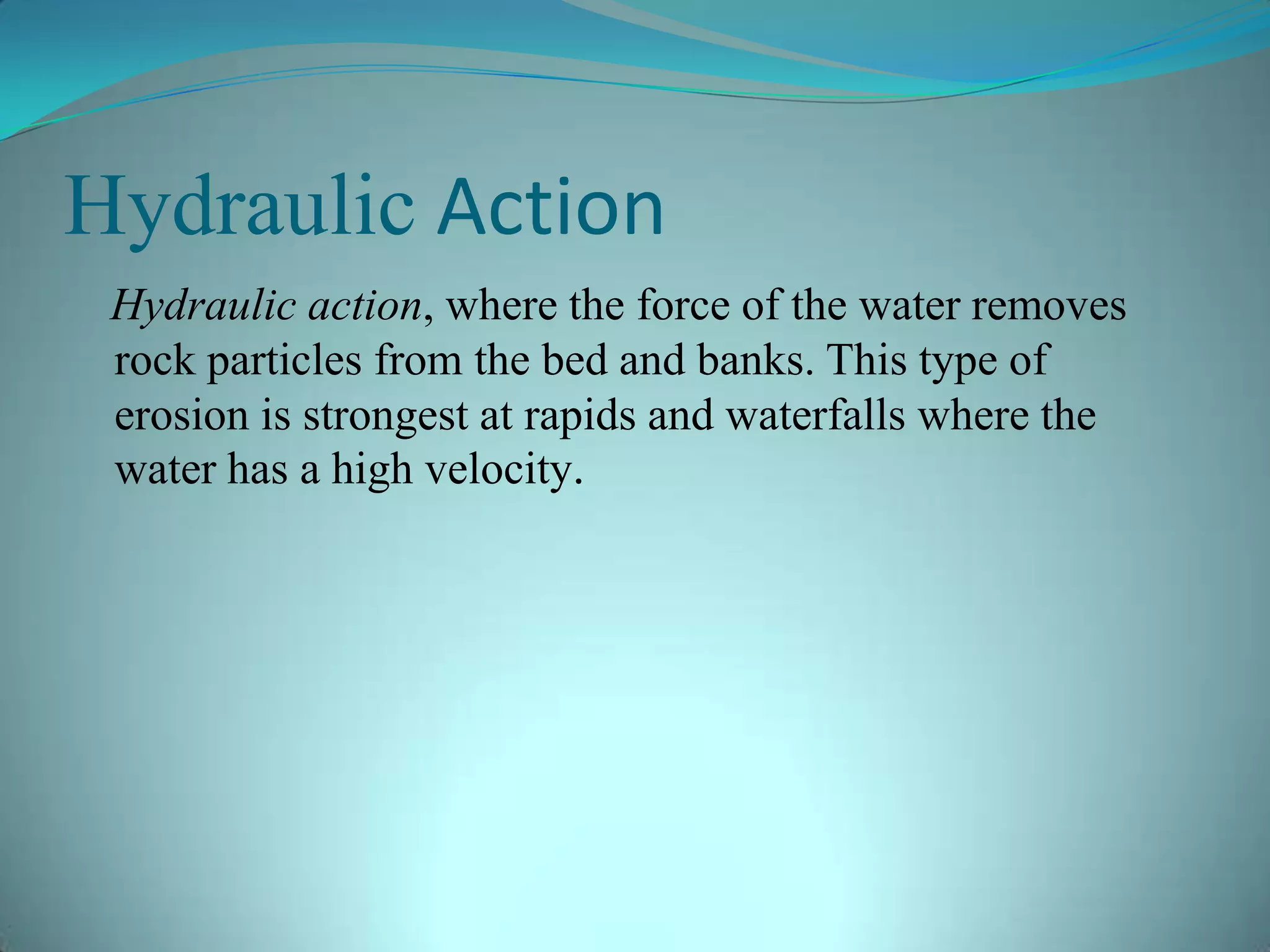 Hydraulic Action
Hydraulic action, where the force of the water removes
rock particles from the bed and banks. This type of
erosion is strongest at rapids and waterfalls where the
water has a high velocity.
 