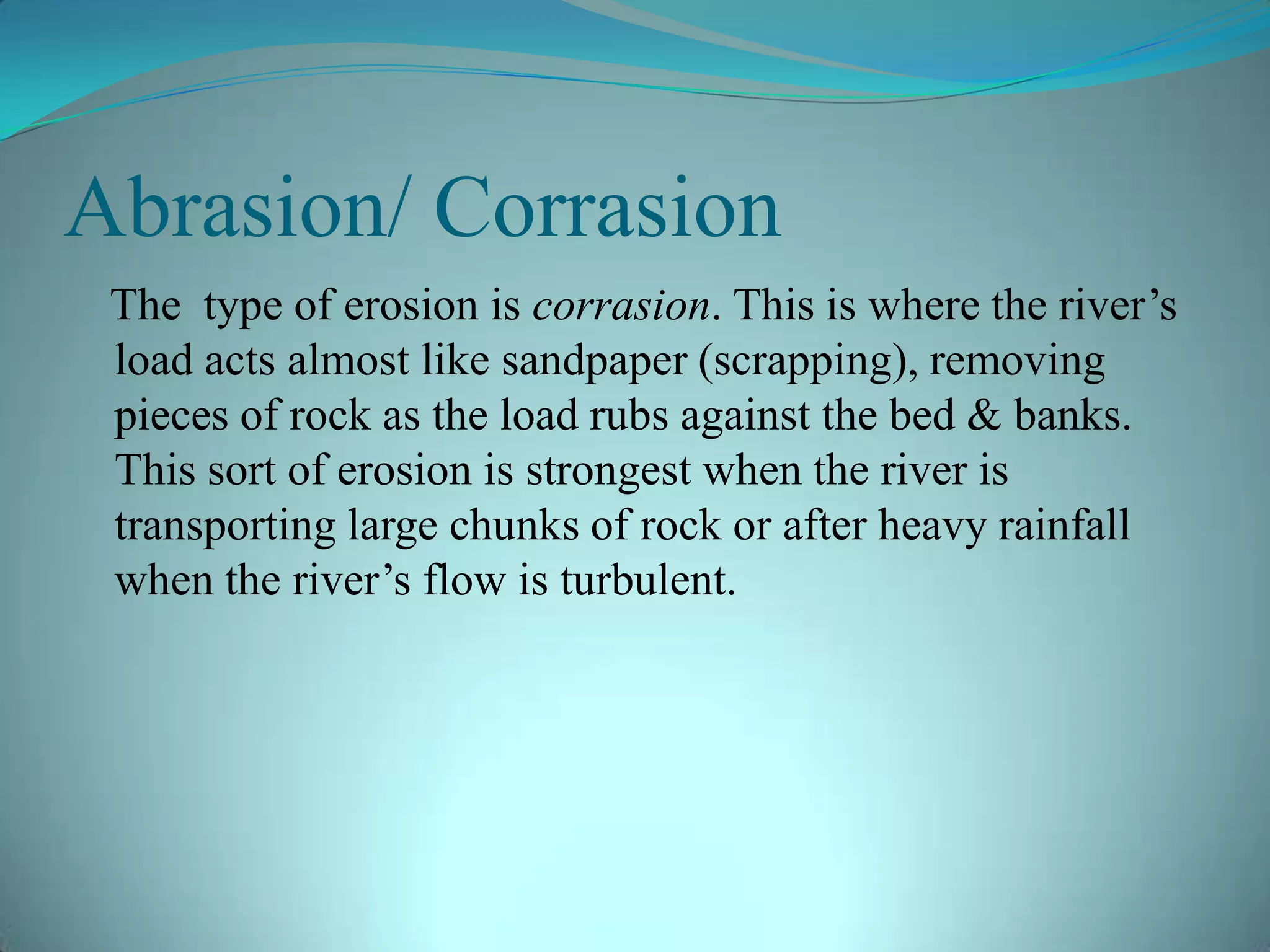 Abrasion/ Corrasion
The type of erosion is corrasion. This is where the river’s
load acts almost like sandpaper (scrapping), removing
pieces of rock as the load rubs against the bed & banks.
This sort of erosion is strongest when the river is
transporting large chunks of rock or after heavy rainfall
when the river’s flow is turbulent.
 