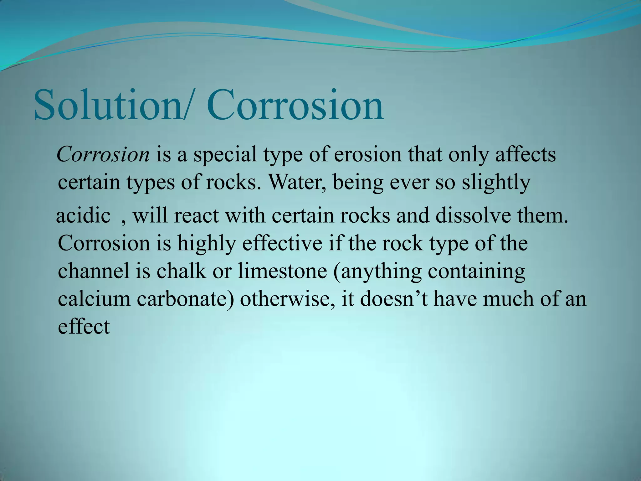 Solution/ Corrosion
Corrosion is a special type of erosion that only affects
certain types of rocks. Water, being ever so slightly
acidic , will react with certain rocks and dissolve them.
Corrosion is highly effective if the rock type of the
channel is chalk or limestone (anything containing
calcium carbonate) otherwise, it doesn’t have much of an
effect
 