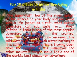 Top 10 places to go for River Rafting
in India
The super-fast flow of the river, splash
of the waters on your body and you aided
with a life jacket on a raft, what better
adventure can you wish for….. River
Rafting in India is one of the most popular
adventure activities in the country.
Adventure enthusiasts are enjoying the
wild waters of rivers with water rafting as
it is called. The mighty rivers flowing down
from the heights of the Himalayas and
other mountain ranges make India one of
the world’s best places for adventure.
 