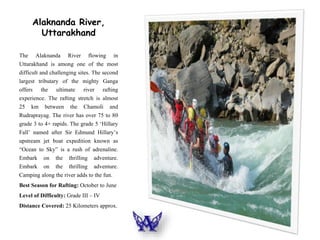 Alaknanda River,
Uttarakhand
The Alaknanda River flowing in
Uttarakhand is among one of the most
difficult and challenging sites. The second
largest tributary of the mighty Ganga
offers the ultimate river rafting
experience. The rafting stretch is almost
25 km between the Chamoli and
Rudraprayag. The river has over 75 to 80
grade 3 to 4+ rapids. The grade 5 ‘Hillary
Fall’ named after Sir Edmund Hillary’s
upstream jet boat expedition known as
“Ocean to Sky” is a rush of adrenaline.
Embark on the thrilling adventure.
Embark on the thrilling adventure.
Camping along the river adds to the fun.
Best Season for Rafting: October to June
Level of Difficulty: Grade III – IV
Distance Covered: 25 Kilometers approx.
 