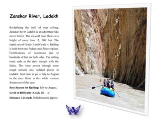 Zanskar River, Ladakh
Re-defining the thrill of river rafting,
Zanskar River Ladakh is an adventure like
never before. The ice-cold river flows at a
height of more than 12, 000 feet. The
rapids are of Grade 3 and Grade 4. Rafting
is held between Padum and Zimo regions.
Fortifications of mountains rise to
hundreds of feet on both sides. The rafting
route ends as the river merges with the
Indus. The route passes through some
rough terrains and isolated places in
Ladakh. Best time to go is July to August
as the river flows in this while remains
frozen rest of the year.
Best Season for Rafting: July to August.
Level of Difficulty: Grade III – IV
Distance Covered: 30 Kilometers approx.
 