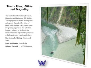 Teesta River, Sikkim
and Darjeeling
The Teesta River flows through Sikkim,
Darjeeling, and Kalimpong Hill Region.
The mighty river is another thrilling river
rafting spot. Blessed with a string of
rapids rated at Grade 1-4, it creates a true
invigorating experience. The turbulent
Rangit, a tributary of the Teesta, has
multi-dimensional rapids and is perfect for
a challenge to more experienced rafters.
Best Season for Rafting: October and
April.
Level of difficulty: Grade I – IV
Distance Covered: 11 to 37 Kilometers.
 
