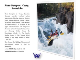 River Barapole, Coorg,
Karnataka
River Barapole in Coorg, Dakshina
Kannada, provides excellent rafting
opportunities. Flowing down the Western
Ghats edging along the Deccan Plateau,
the grades range between 2 and 4.There
are approximately 4 to 5 rapids in the
upper section and about 6 to 7 rapids in
the lower section. Some enchanting names
are Morning Coffee (Grade 2),
Grasshopper (Grade 3), The Ramba
Samba (Grade 2), The Wicked Witch
(Grade 3), Big Bang (Grade 4), Milky
Churn, etc.
Best Season for Rafting: Monsoon and
post-monsoon months of June to
September.
Level of Difficulty: Grade II – VII
Distance Covered: 8 Kilometers.
 