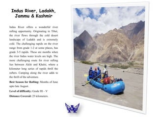 Indus River, Ladakh,
Jammu & Kashmir
Indus River offers a wonderful river
rafting opportunity. Originating in Tibet,
the river flows through the cold desert
landscape of Ladakh and is extremely
cold. The challenging rapids on the river
range from grade 1-2 at some places, has
grade 3-5 rapids. These are months when
the river Indus water levels are high. The
more challenging route for river rafting
lies between Alchi and Khalsi, where a
kilometer long series of rapids thrill the
rafters. Camping along the river adds to
the thrill of the adventure.
Best Season for Rafting: Months of June
upto late August.
Level of difficulty: Grade III – V
Distance Covered: 25 kilometers.
 