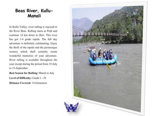 Beas River, Kullu-
Manali
In Kullu Valley, river rafting is enjoyed in
the River Beas. Rafting starts at Pirdi and
continue 14 km down to Jhiri. This river
has got 1-4 grade rapids. The full day
adventure is definitely exhilarating. Enjoy
the thrill of the rapids and the picturesque
scenery which shall certainly create
wonderful memories of your adventure.
River rafting is available throughout the
year except during the period from 15-July
to 15-September.
Best Season for Rafting: March to July
Level of Difficulty: Grade I – IV
Distance Covered: 14 kilometers
 