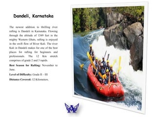 Dandeli, Karnataka
The newest addition to thrilling river
rafting is Dandeli in Karnataka. Flowing
through the altitude of 1549 feet in the
mighty Western Ghats, rafting is enjoyed
in the swift flow of River Kali. The river
Kali in Dandeli makes for one of the best
places for rafting for beginners and
professionals. The 12 Km stretch
comprises of grade 2 and 3 rapids.
Best Season for Rafting: November to
June.
Level of Difficulty: Grade II – III
Distance Covered: 12 Kilometers.
 
