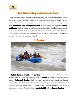 Top River Rafting destinations in India 
Amateur or seasoned, whitewater river rafting can deliver some serious thrills 
and jitters in you. However, safety is of paramount importance. When you are 
with professionals and experts, you can enjoy the sport without fearing safety. 
Be it whitewater river rafting in Rishikesh or conquering the rapids of Zanskar 
and Teesta, India is a land of mighty rivers and mightier rapids. Conquering all 
of them is a task in itself and certainly not even a remotely easy one. Here is a 
compilation of top river rafting destinations in India. This is where conquering 
one does not amount to conquering all. 
1. Zanskar 
Ladakh beckons tourists and travelers from around the world for a million 
reasons and river rafting tops the charts. Ladakh is home to two magnificent 
rivers – Indus and Zanskar. Both the rivers and more importantly the Zanskar 
invite rafter attention primarily because of the varying intensity of rapids in it. 
One of the most scenic rivers, Zanskar is sandwiched between giant walls of 
majestic mountains. The best time to raft in Ladakh is from June to October. 
 