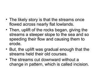 • The likely story is that the streams once 
flowed across nearly flat lowlands. 
• Then, uplift of the rocks began, giving the 
streams a steeper slope to the sea and so 
speeding their flow and causing them to 
erode. 
• But, the uplift was gradual enough that the 
streams held their old courses. 
• The streams cut downward without a 
change in pattern, which is called incision. 
 