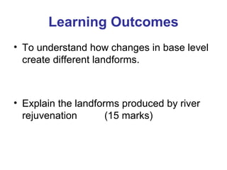 Learning Outcomes 
• To understand how changes in base level 
create different landforms. 
• Explain the landforms produced by river 
rejuvenation (15 marks) 
 