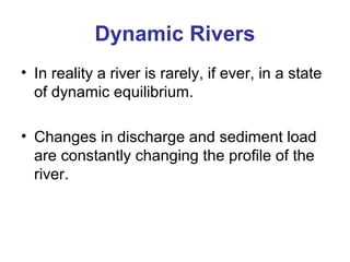 Dynamic Rivers 
• In reality a river is rarely, if ever, in a state 
of dynamic equilibrium. 
• Changes in discharge and sediment load 
are constantly changing the profile of the 
river. 
 
