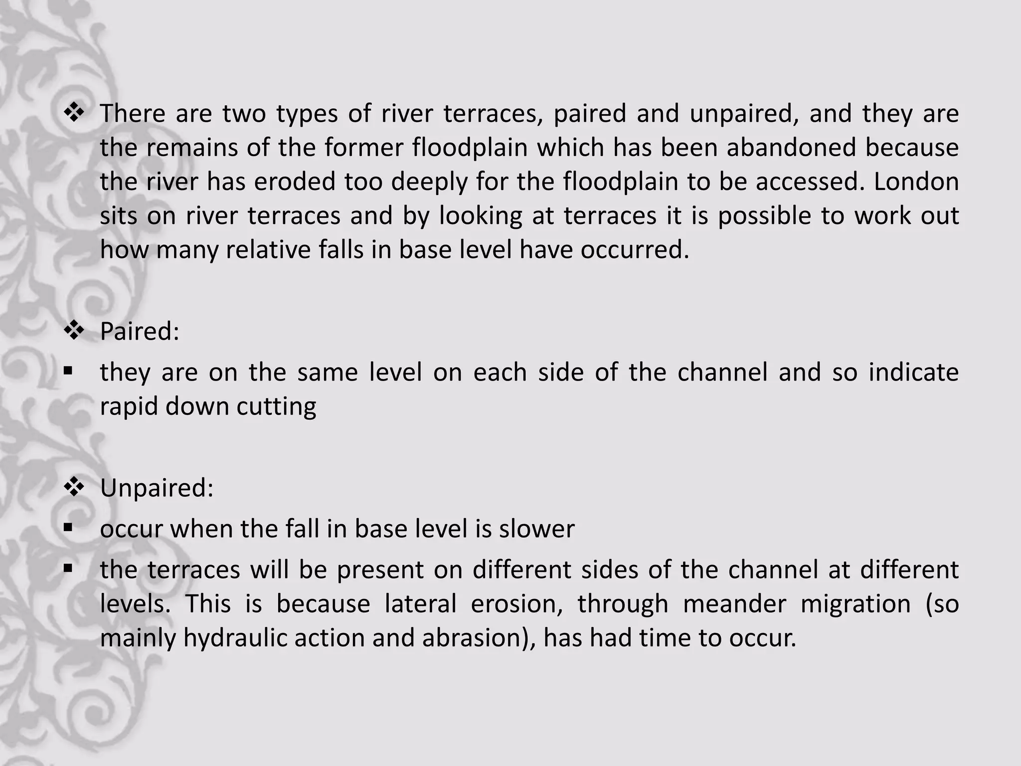  There are two types of river terraces, paired and unpaired, and they are
  the remains of the former floodplain which has been abandoned because
  the river has eroded too deeply for the floodplain to be accessed. London
  sits on river terraces and by looking at terraces it is possible to work out
  how many relative falls in base level have occurred.

 Paired:
 they are on the same level on each side of the channel and so indicate
  rapid down cutting

 Unpaired:
 occur when the fall in base level is slower
 the terraces will be present on different sides of the channel at different
  levels. This is because lateral erosion, through meander migration (so
  mainly hydraulic action and abrasion), has had time to occur.
 