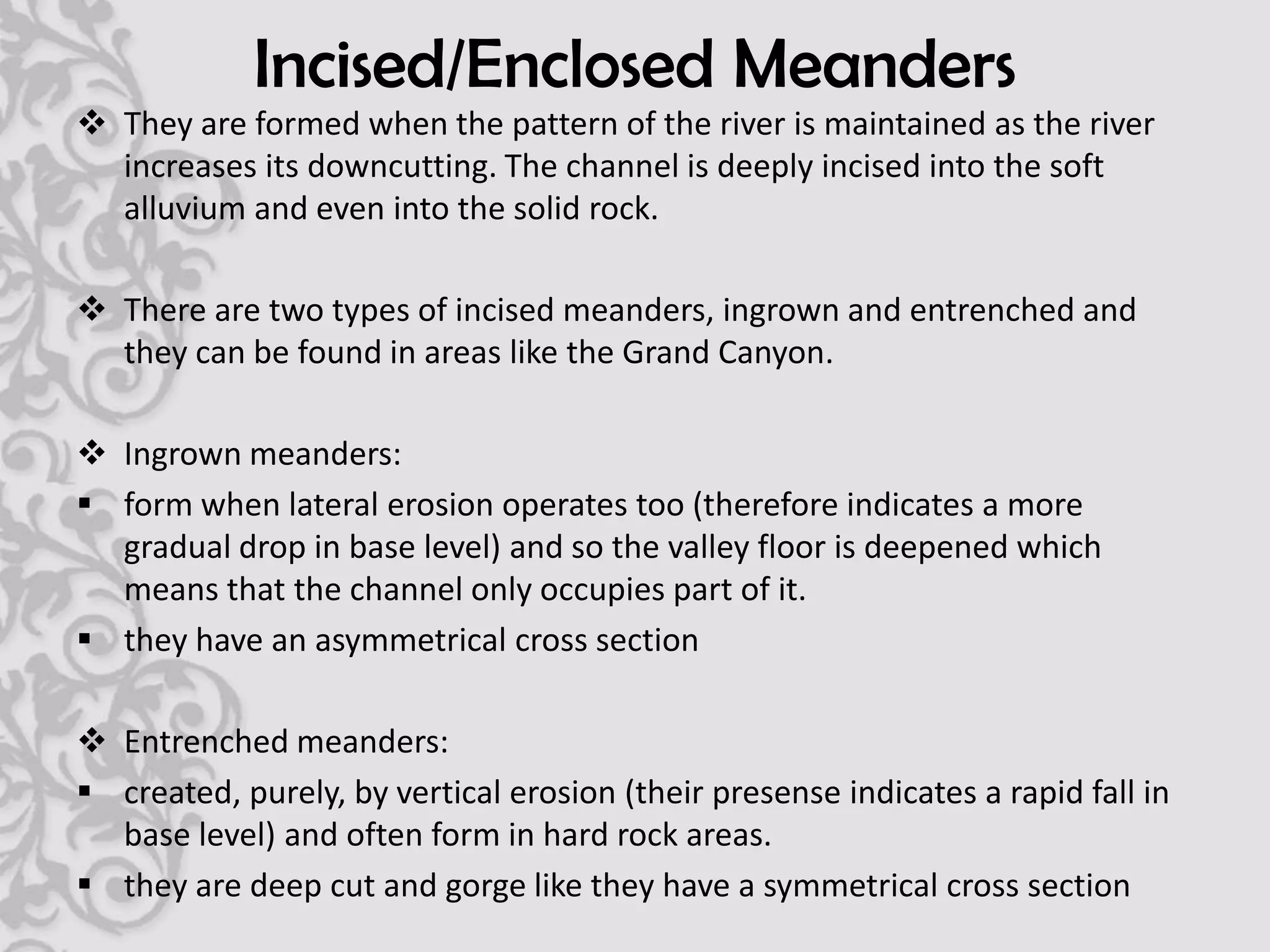 Incised/Enclosed Meanders
 They are formed when the pattern of the river is maintained as the river
  increases its downcutting. The channel is deeply incised into the soft
  alluvium and even into the solid rock.

 There are two types of incised meanders, ingrown and entrenched and
  they can be found in areas like the Grand Canyon.

 Ingrown meanders:
 form when lateral erosion operates too (therefore indicates a more
  gradual drop in base level) and so the valley floor is deepened which
  means that the channel only occupies part of it.
 they have an asymmetrical cross section

 Entrenched meanders:
 created, purely, by vertical erosion (their presense indicates a rapid fall in
  base level) and often form in hard rock areas.
 they are deep cut and gorge like they have a symmetrical cross section
 