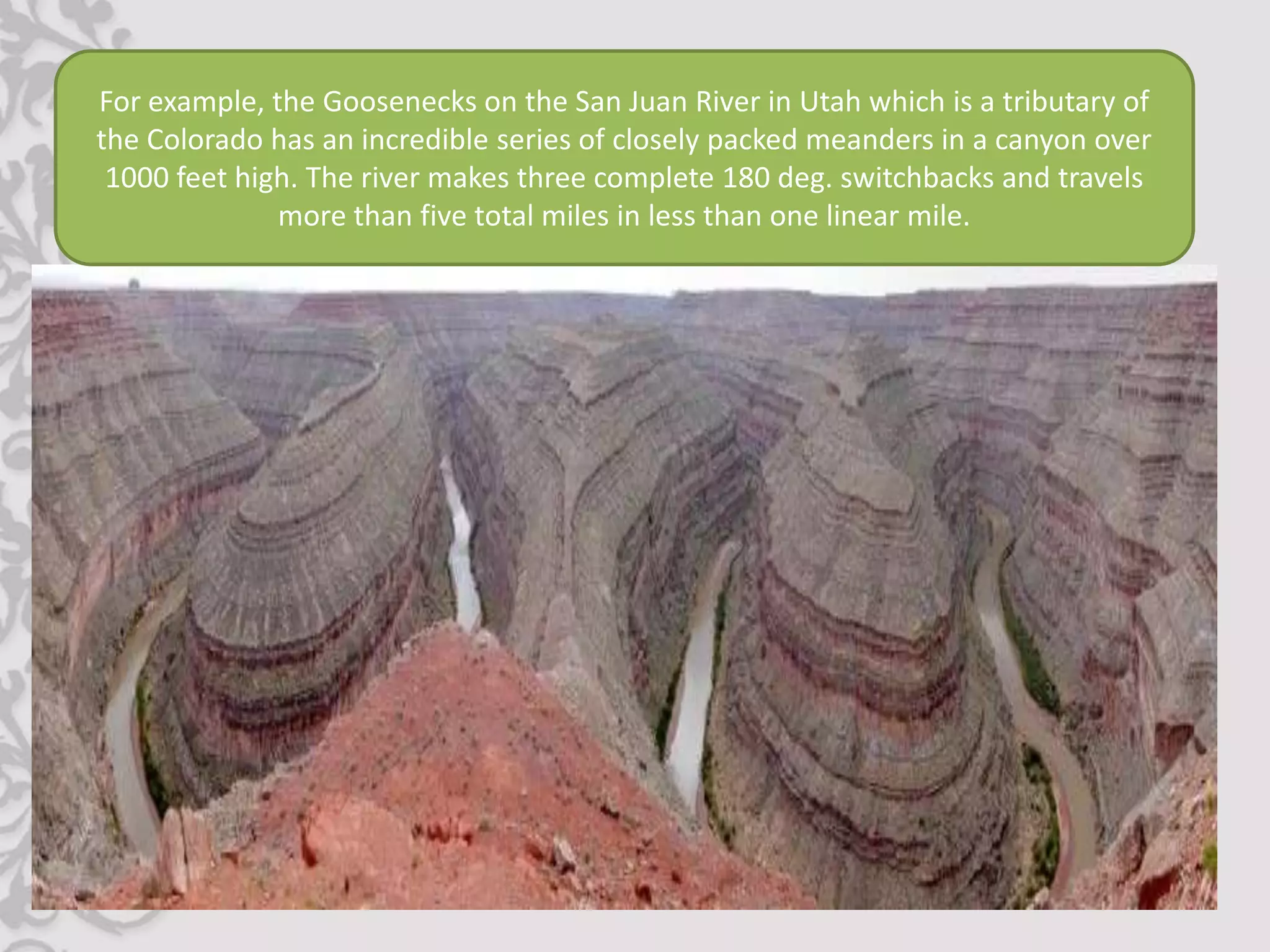 For example, the Goosenecks on the San Juan River in Utah which is a tributary of
the Colorado has an incredible series of closely packed meanders in a canyon over
 1000 feet high. The river makes three complete 180 deg. switchbacks and travels
              more than five total miles in less than one linear mile.
 