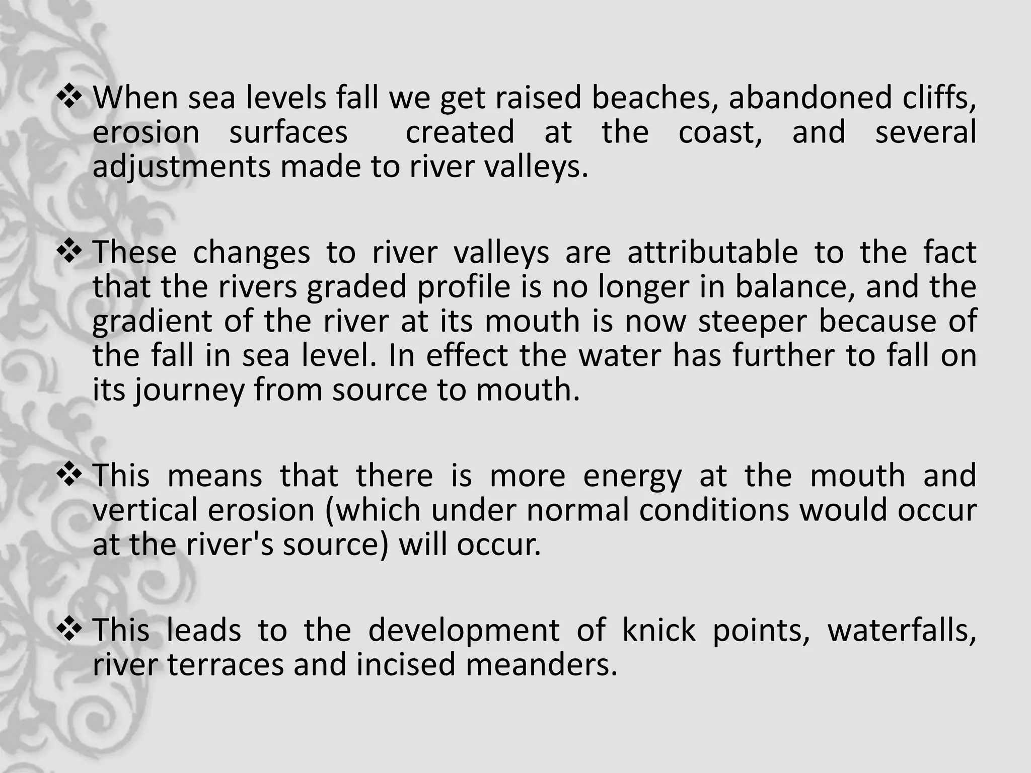  When sea levels fall we get raised beaches, abandoned cliffs,
  erosion surfaces      created at the coast, and several
  adjustments made to river valleys.

 These changes to river valleys are attributable to the fact
  that the rivers graded profile is no longer in balance, and the
  gradient of the river at its mouth is now steeper because of
  the fall in sea level. In effect the water has further to fall on
  its journey from source to mouth.

 This means that there is more energy at the mouth and
  vertical erosion (which under normal conditions would occur
  at the river's source) will occur.

 This leads to the development of knick points, waterfalls,
  river terraces and incised meanders.
 