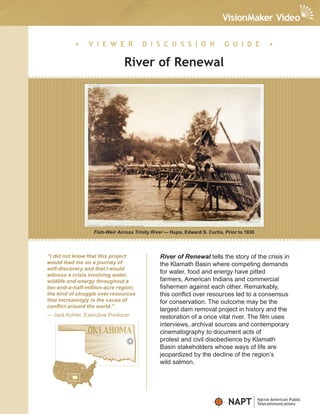 •    V I E W E R            D I S C U S S I O N                G U I D E              •

                               River of Renewal




                  Fish-Weir Across Trinity River — Hupa, Edward S. Curtis, Prior to 1930




“I did not know that this project             River of Renewal tells the story of the crisis in
would lead me on a journey of                 the Klamath Basin where competing demands
self-discovery and that I would
witness a crisis involving water,
                                              for water, food and energy have pitted
wildlife and energy throughout a              farmers, American Indians and commercial
ten-and-a-half-million-acre region;           fishermen against each other. Remarkably,
the kind of struggle over resources           this conflict over resources led to a consensus
that increasingly is the cause of             for conservation. The outcome may be the
conflict around the world.”
                                              largest dam removal project in history and the
— Jack Kohler, Executive Producer             restoration of a once vital river. The film uses
                                              interviews, archival sources and contemporary
                                              cinematography to document acts of
                                              protest and civil disobedience by Klamath
                                              Basin stakeholders whose ways of life are
                                              jeopardized by the decline of the region’s
                                              wild salmon.




                                                                            NAPT           Native American Public
                                                                                           Telecommunications
 