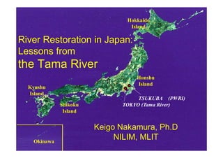 Hokkaido
                               Island

River Restoration in Japan:
Lessons from
the Tama River
                                 Honshu
                                 Island
  Kyushu
  Island
                                  TSUKUBA (PWRI)
             Shikoku         TOKYO (Tama River)
              Island


                       Keigo Nakamura, Ph.D
   Okinawa
                            NILIM, MLIT
 