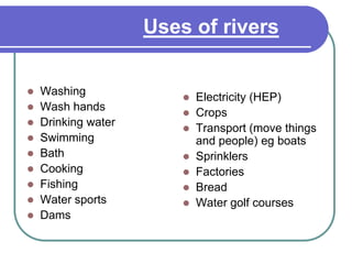 Uses of rivers
Make a spider diagram
 Washing
 Wash hands
 Drinking water
 Swimming
 Bath
 Cooking
 Fishing
 Water sports
 Dams
 Electricity (HEP)
 Crops
 Transport (move things
and people) eg boats
 Sprinklers
 Factories
 Bread
 Water golf courses
 