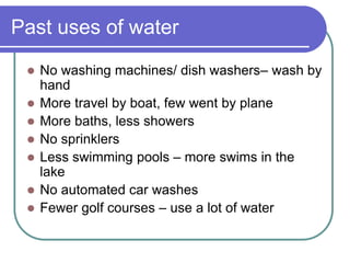 Past uses of water
 No washing machines/ dish washers– wash by
hand
 More travel by boat, few went by plane
 More baths, less showers
 No sprinklers
 Less swimming pools – more swims in the
lake
 No automated car washes
 Fewer golf courses – use a lot of water
 