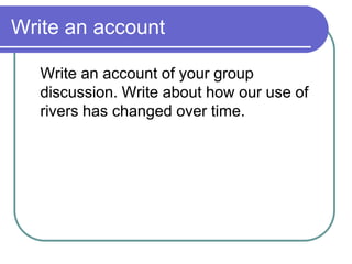 Write an account
Write an account of your group
discussion. Write about how our use of
rivers has changed over time.
 