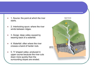  1. Source: the point at which the river
starts.
 2. Interlocking spurs: where the river
winds between ridges.
 3. Gorge: deep valley caused by
wearing back of a waterfall.
 4. Waterfall: often where the river
crosses a band of harder rock.
 5. 'V' shaped valley: produced in
upper course because the river cuts
down more quickly than the
surrounding slopes are eroded.
 